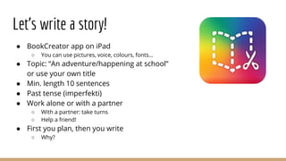 Let’s write a story!
● BookCreator app on iPad
○ You can use pictures, voice, colours, fonts...
● Topic: “An adventure/happening at school”
or use your own title
● Min. length 10 sentences
● Past tense (imperfekti)
● Work alone or with a partner
○ With a partner: take turns
○ Help a friend!
● First you plan, then you write
○ Why?
 