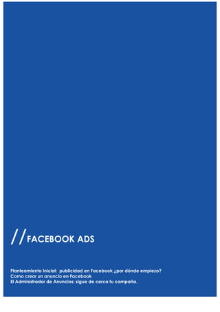  




                FACEBOOK ADS
//     FACEBOOK ADS
               Planteamiento Inicial publicidad en Facebook ¿por donde empiezo?
                               Como crear un anuncio en Facebook
                    El Administrador de Anuncios: sigue de cerca tu campaña.

Planteamiento Inicial: publicidad en Facebook ¿por dónde empiezo?
Como crear un anuncio en Facebook
El Administrador de Anuncios: sigue de cerca tu campaña.
                                                     3	
  

        	
  
        	
  
                                              	
  
 