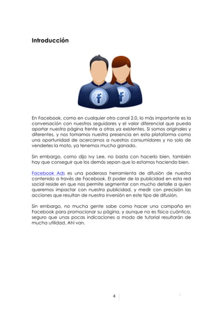  



Introducción




En Facebook, como en cualquier otro canal 2.0, lo más importante es la
conversación con nuestros seguidores y el valor diferencial que pueda
aportar nuestra página frente a otras ya existentes. Si somos originales y
diferentes, y nos tomamos nuestra presencia en esta plataforma como
una oportunidad de acercarnos a nuestros consumidores y no solo de
venderles la moto, ya tenemos mucho ganado.

Sin embargo, como dijo Ivy Lee, no basta con hacerlo bien, también
hay que conseguir que los demás sepan que lo estamos haciendo bien.

Facebook Ads es una poderosa herramienta de difusión de nuestro
contenido a través de Facebook. El poder de la publicidad en esta red
social reside en que nos permite segmentar con mucho detalle a quien
queremos impactar con nuestra publicidad, y medir con precisión las
acciones que resultan de nuestra inversión en este tipo de difusión.

Sin embargo, no mucha gente sabe como hacer una campaña en
Facebook para promocionar su página, y aunque no es física cuántica,
seguro que unas pocas indicaciones a modo de tutorial resultarán de
mucha utilidad. Ahí van.




                                     4	
  


	
  
 