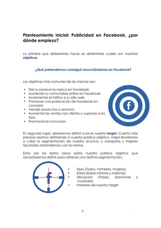  




Planteamiento inicial: Publicidad en Facebook, ¿por
dónde empiezo?


Lo primero que deberemos hacer es determinar cuales son nuestros
objetivos.


               ¿Qué pretendemos conseguir anunciándonos en Facebook?


Los objetivos más comunes de las marcas son:

       •   Dar a conocer la marca en Facebook
       •   Aumentar su comunidad online en Facebook
       •   Incrementar el tráfico a su sitio web
       •   Promover una publicación de Facebook en
           concreto
       •   Vender productos o servicios
       •   Aumentar las ventas con ofertas y cupones a los
           fans
       •   Promocionar concursos


En segundo lugar, deberemos definir cual es nuestro target. Cuanto más
precisos seamos definiendo a nuestro público objetivo, mejor llevaremos
a cabo la segmentación de nuestro anuncio o campaña y mejores
resultados obtendremos con la misma.

Estos son los datos clave sobre nuestro público objetivo que
necesitaremos definir para obtener una óptima segmentación:


                                  •     Sexo (Todos, hombres, mujeres)
                                  •     Edad (Edad mínima y máxima)
                                  •     Ubicación     (Países,   provincias   y
                                  c      ciudades)
                                  •     Intereses de nuestro target




                                                 5	
  

	
  
	
  
                                          	
  
 