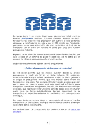  




En tercer lugar, y no menos importante, deberemos definir cual es
nuestro presupuesto máximo. Cuando creemos nuestro anuncio,
Facebook nos ofrecerá una predicción del público al que podemos
alcanzar, y, basándonos en ella y en el CTR medio de Facebook,
podremos sacar una estimación de clics obtenidos al final de la
campaña (en el caso de hacerla a coste por clic) con nuestro
presupuesto máximo.

El precio de los anuncios de Facebook no es una cifra establecida, ya
que se basa en un sistema de pujas y Facebook solo te cobra por el
número de clics o impresiones que tu anuncio reciba.

Seguro que leyendo esto alguien se está preguntando

            ¿Cuál es el presupuesto mínimo para mi campaña?

La red social permite que las marcas puedan decidir su propio
presupuesto a partir de 1€ sin un límite máximo. Sin embargo,
lamentamos deciros que estimar desde este ebook, de forma general y
a ciegas el presupuesto mínimo que una marca debe invertir en
Facebook es imposible. Por ejemplo, 30€ de inversión pueden parecer
poco, pero en algunos casos será una cantidad suficiente para
campañas que duren, imaginemos, un solo día. Hay muchas variables
en juego, que nos impiden dar una cifra cerrada desde aquí sin estudiar
cada caso de forma individualizada. Siempre dependerá de la
campaña y su respectivo universo, su creatividad, y lo que queramos
conseguir.

Los anunciantes podremos elegir un presupuesto diario para nuestra
campaña o un presupuesto total que será distribuido durante el tiempo
que estará activa la campaña.

Las estimaciones de presupuesto las podemos hacer al crear un
anuncio.




                                    6	
  


	
  
 