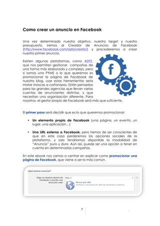  



Como crear un anuncio en Facebook

Una vez determinado nuestro objetivo, nuestro target y nuestro
presupuesto, iremos al Creador de Anuncios de Facebook
(http://www.facebook.com/ads/create/) y procederemos a crear
nuestro primer anuncio.

Existen algunas plataformas, como ADTZ,
que nos permiten gestionar campañas de
una forma más elaborada y compleja, pero
si somos una PYME o lo que queremos es
promocionar la página de Facebook de
nuestro blog, usar estas herramientas sería
matar moscas a cañonazos. Están pensadas
para las grandes agencias que llevan varias
cuentas de anunciantes distintas, y que
necesitan una organización diferente. Para
nosotros, el gestor propio de Facebook será más que suficiente.


El primer paso será decidir que es lo que queremos promocionar:

       •   Un elemento propio de Facebook (una página, un evento, un
           lugar, una aplicación…)

       •   Una URL externa a Facebook, pero hemos de ser conscientes de
           que en este caso perderemos las opciones sociales de la
           plataforma, y solo tendríamos disponible la modalidad de
           “Anuncio” puro y duro. Aún así, puede ser una opción a tener en
           cuenta en determinadas campañas.

En este ebook nos vamos a centrar en explicar como promocionar una
página de Facebook, que viene a ser lo más común.




                                              7	
  

	
  
	
  
                                       	
  
 