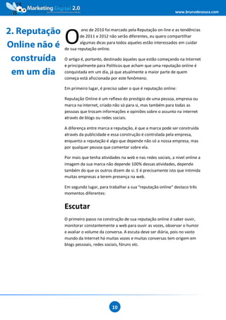www.brunodesouza.com



2. Reputação
               O
                        ano de 2010 foi marcado pela Reputação on-line e as tendências
                       de 2011 e 2012 não serão diferentes, eu quero compartilhar

Online não é           algumas dicas para todos aqueles estão interessados em cuidar
               de sua reputação online.

 construída    O artigo é, portanto, destinado àqueles que estão começando na Internet
               e principalmente para Políticos que acham que uma reputação online é
 em um dia     conquistada em um dia, já que atualmente a maior parte de quem
               começa está aficcionada por este fenômeno.

               Em primeiro lugar, é preciso saber o que é reputação online:

               Reputação Online é um reflexo do prestígio de uma pessoa, empresa ou
               marca na internet, criado não só para si, mas também para todas as
               pessoas que trocam informações e opiniões sobre o assunto na internet
               através de blogs ou redes sociais.

               A diferença entre marca e reputação, é que a marca pode ser construída
               através da publicidade e essa construção é controlada pela empresa,
               enquanto a reputação é algo que depende não só a nossa empresa, mas
               por qualquer pessoa que comentar sobre ela.

               Por mais que tenha atividades na web e nas redes sociais, a nível online a
               imagem da sua marca não depende 100% dessas atividades, depende
               também do que os outros dizem de si. E é precisamente isto que intimida
               muitas empresas a terem presença na web.

               Em segundo lugar, para trabalhar a sua “reputação online“ destaco três
               momentos diferentes:


               Escutar
               O primeiro passo na construção de sua reputação online é saber ouvir,
               monitorar constantemente a web para ouvir as vozes, observar o humor
               e avaliar o volume da conversa. A escuta deve ser diária, pois no vasto
               mundo da Internet há muitas vozes e muitas conversas tem origem em
               blogs pessoais, redes sociais, fóruns etc.




                                        10
 