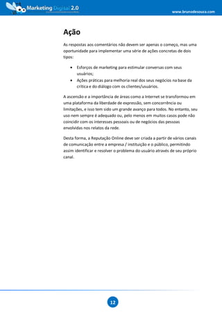 www.brunodesouza.com




Ação
As respostas aos comentários não devem ser apenas o começo, mas uma
oportunidade para implementar uma série de ações concretas de dois
tipos:

   •   Esforços de marketing para estimular conversas com seus
       usuários;
   •   Ações práticas para melhoria real dos seus negócios na base da
       crítica e do diálogo com os clientes/usuários.

A ascensão e a importância de áreas como a Internet se transformou em
uma plataforma da liberdade de expressão, sem concorrência ou
limitações, e isso tem sido um grande avanço para todos. No entanto, seu
uso nem sempre é adequado ou, pelo menos em muitos casos pode não
coincidir com os interesses pessoais ou de negócios das pessoas
envolvidas nos relatos da rede.

Desta forma, a Reputação Online deve ser criada a partir de vários canais
de comunicação entre a empresa / instituição e o público, permitindo
assim identificar e resolver o problema do usuário através de seu próprio
canal.




                         12
 
