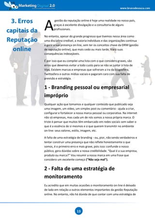 www.brunodesouza.com



  3. Erros
              A
                     gestão da reputação online é hoje uma realidade no nosso país,
                     graças à excelente divulgação e a consultoria de alguns

capitais da          profissionais.

              No entanto, apesar do grande progresso que tivemos nessa área como
Reputação     uma disciplina credível, a maioria indivíduos e das organizações continua
              a gerir a sua presença on-line, sem ter os conceitos chave da ORM (gestão
  online      de reputação online), que mais cedo ou mais tarde, trará suas
              consequências indesejáveis.

              É por isso que eu compilei uma lista com o que considero graves, são
              erros que devemos evitar a todo custo para se não se juntar à lista de
              Vips. Existem marcas e empresas que sofreram a ira da blogosfera,
              Twittosfera e outras mídias sociais e pagaram caro com sua falta de
              previsão e estratégia.


              1 - Branding pessoal ou empresarial
              impróprio
              Qualquer ação que tomamos e qualquer conteúdo que publicado seja
              uma imagem, um vídeo, um simples post ou comentário - ajuda a criar,
              configurar e fortalecer a nossa marca pessoal ou corporativa. Na internet
              não só empresas, mas cada um de nós somos a nossa própria marca. O
              triste é pensar que muitos têm embarcado em redes sociais sem saber o
              que é a essência de si mesmos e o que querem transmitir no ambiente
              on-line: seus valores, estilo, imagem, etc.

              A falta de uma estratégia de branding - ou, pior, não sendo verdadeiros e
              tentar construir uma presença que não reflete honestamente o que
              somos, é o primeiro erro e mais grave, pois isso: confunde o nosso
              público, gera dúvidas sobre a nossa credibilidade. “Qual é a sua empresa,
              produto ou marca?” Vou resumir a nossa marca em uma frase que
              considero um excelente começo ("Não seja mal").


              2 - Falta de uma estratégia de
              monitoramento
              Eu acredito que em muitas ocasiões o monitoramento on-line é deixado
              de lado em relação a outros elementos importantes da gestão Reputação
              online. No entanto, não há dúvida de que contar com uma estratégia de




                                       13
 