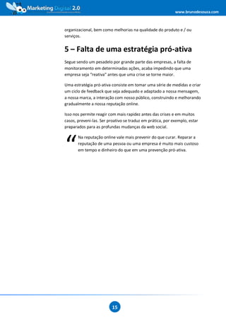 www.brunodesouza.com



organizacional, bem como melhorias na qualidade do produto e / ou
serviços.


5 – Falta de uma estratégia pró-ativa
Segue sendo um pesadelo por grande parte das empresas, a falta de
monitoramento em determinadas ações, acaba impedindo que uma
empresa seja “reativa” antes que uma crise se torne maior.

Uma estratégia pró-ativa consiste em tomar uma série de medidas e criar
um ciclo de feedback que seja adequado e adaptado a nossa mensagem,
a nossa marca, a interação com nosso público, construindo e melhorando
gradualmente a nossa reputação online.

Isso nos permite reagir com mais rapidez antes das crises e em muitos
casos, preveni-las. Ser proativo se traduz em prática, por exemplo, estar
preparados para as profundas mudanças da web social.




“
       Na reputação online vale mais prevenir do que curar. Reparar a
       reputação de uma pessoa ou uma empresa é muito mais custoso
       em tempo e dinheiro do que em uma prevenção pró-ativa.




                          15
 