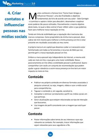www.brunodesouza.com



   4. Criar
                 M
                             uitos conhecem o famoso livro “Como Fazer Amigos e
                             Influenciar Pessoas”, uma das finalidades e objetivos
 contatos e                  fundamentais do livro de acordo com seu autor - Dale Carnegie
                 - é contribuir e apoiar o leitor para descobrir, desenvolver e explorar

 influenciar     esses poderes tão pouco utilizados. Possivelmente o mesmo objetivo
                 deste texto, no qual a ideia central é fazer refletir sobre o que podemos
                 fazer para melhorar nossa reputação on-line.
pessoas nas
                 Tendo em linha de visibilidade que a reputação não é exclusiva das
mídias sociais   marcas e empresas. Como proprietário da minha marca pessoal, devo
                 cobrar de mim mesmo para melhorar a minha presença on-line e estar
                 presente em resultados associados ao meu nome.

                 A própria marca é um capital que devemos cuidar e é necessário estar
                 familiarizado com todas as ferramentas e recursos da Web que nos
                 permite gerir a nossa reputação pessoal on-line.

                 Embora a marca pessoal seja independente da internet, a mesma está
                 cada vez mais on-line, o que gera uma maior visibilidade. Nosso
                 posicionamento on-line afeta a visibilidade pessoal e profissional. Quero
                 compartilhar com vocês um conjunto de recomendações que podem
                 ajudar a gerar relevância e assim nossa presença on-line terá um maior
                 impacto no meio on-line.


                 Conteúdo
                    •   Publicar seu próprio conteúdo em diversos formatos associados à
                        pesquisa universal, ou seja, imagens, vídeos e usar a mídia social
                        para compartilhá-los.
                    •   Taguear o conteúdo e, em seguida, socializá-lo.
                    •   Completar e otimizar corretamente o perfil nas mídias sociais em
                        que participa.
                    •   Gerar atualizações que estejam relacionadas ao tipo de interação
                        que buscamos.
                    •   Use imagens de perfil consistente com a imagem que você quer
                        passar.


                 Contexto
                    •   Postar informações sobre temas de seu interesse e que seja
                        relevante ao contexto. Por exemplo, trocar informações que
                        sejam relevantes para seus seguidores e fãs.



                                          16
 