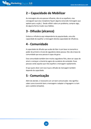 www.brunodesouza.com




2 – Capacidade de Mobilizar
As mensagens de uma pessoa influente, não só se espalham, mas
conseguem que seus receptores façam alguma coisa (são mensagens que
apelam para a ação.). Desde refletir sobre um problema, comprar algo,
de alguma forma mudar seus hábitos.


3 - Difusão (alcance)
Embora a influência seja independente da popularidade, uma alta
capacidade de espalhar a mensagem denota capacidade de influência.


4 - Comunidade
A capacidade de difusão que acabo de falar é com base no tamanho e
poder do primeiro círculo de seguidores desta pessoa. Eles são à base da
comunidade que essa pessoa é capaz de gerar.

Esta comunidade também tem muitos seguidores fiéis, deve ser capaz de
atrair e começar a chamá-los agora de curadores de conteúdo. Essas
pessoas serão aquelas que irão espalhar a mensagem rapidamente.

O que quero dizer com isso é que a difusão da mensagem também
depende da capacidade.


5 - Comunicação
Além de atender, é necessário ser um bom comunicador. Isto significa
saber como transmitir bem a mensagem e adaptar a linguagem e o tom
para a plateia (empatia).




                         19
 