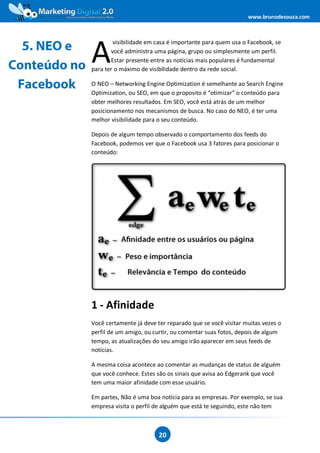 www.brunodesouza.com




              A
                      visibilidade em casa é importante para quem usa o Facebook, se
  5. NEO e           você administra uma página, grupo ou simplesmente um perfil.
                     Estar presente entre as notícias mais populares é fundamental
Conteúdo no   para ter o máximo de visibilidade dentro da rede social.

 Facebook     O NEO – Networking Engine Optimization é semelhante ao Search Engine
              Optimization, ou SEO, em que o proposito é “otimizar” o conteúdo para
              obter melhores resultados. Em SEO, você está atrás de um melhor
              posicionamento nos mecanismos de busca. No caso do NEO, é ter uma
              melhor visibilidade para o seu conteúdo.

              Depois de algum tempo observado o comportamento dos feeds do
              Facebook, podemos ver que o Facebook usa 3 fatores para posicionar o
              conteúdo:




              1 - Afinidade
              Você certamente já deve ter reparado que se você visitar muitas vezes o
              perfil de um amigo, ou curtir, ou comentar suas fotos, depois de algum
              tempo, as atualizações do seu amigo irão aparecer em seus feeds de
              notícias.

              A mesma coisa acontece ao comentar as mudanças de status de alguém
              que você conhece. Estes são os sinais que avisa ao Edgerank que você
              tem uma maior afinidade com esse usuário.

              Em partes, Não é uma boa notícia para as empresas. Por exemplo, se sua
              empresa visita o perfil de alguém que está te seguindo, este não tem



                                       20
 
