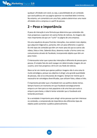 www.brunodesouza.com



qualquer afinidade com você, ou seja, a possibilidade de um conteúdo
que você publicou em sua pagina aparecer no newsfeed dele é mínima.
No entanto, um comentário em uma foto, poderia determinar uma maior
afinidade entre a empresa e o perfil da pessoa.


2 – Peso e importância
O peso de interação é uma fórmula que determina que conteúdos são
mais propensos a aparecer em outras fontes de notícias. As imagens são
mais importantes do que um “curtir” na página de uma empresa.

Há uma sequência de peso final das interações, mas existem mais objetos
que adquirem Edgerank e, portanto, têm um peso diferente e superior.
Os três tipos de conteúdo que têm um maior peso do que os outros são
vídeos, fotos e links. Sabendo disso, devemos mudar a forma como nos
comunicamos através do Facebook, incorporando objetos que têm um
peso maior.

É interessante notar que o peso das interações é diferente de pessoa para
pessoa. O simples fato de você navegar em determinadas imagens de um
usuário, será mais propenso a tê-lo em seu feeds de notícias.

Deve-se ter em mente que apenas publicar imagens não é uma coisa lá
muito estratégica, porque seu objetivo é atingir uma grande quantidade
de pessoas, não só os entusiastas de imagens. Sempre ter mente que é
necessário ter estratégias diversificadas, que utilizem fotos, vídeos e links.

É importante perceber que o Facebook tem uso político destes temas.
Sempre haverá um momento em que Facebook estrategicamente
empurra um item para os mais populares e de uma hora pra outra o
empurra para baixo, o ideal é tentar entender que o Facebook está
tentando promover.

Se a variedade é importante para atingir várias pessoas que tem interesse
no conteúdo, a compreensão da importância dos diferentes tipos de
objetos pode aumentar o público potencialmente.




                           21
 