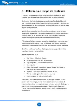 www.brunodesouza.com




3 – Relevância e tempo do conteúdo
O terceiro fator leva em conta o conteúdo fresco. O ideal é ter posts
recentes que recebam interações prolongadas ao longo do tempo.

O elemento final está ligado ao processo de classificação do Edgerank,
que é o tempo de decaimento da notícia. Como o Edgerank é baseado em
afinidade e peso de relacionamentos, é bem provável que as noticias mais
antigas tendam a sumir.

Vale lembrar que o algoritmo é impreciso, ou seja, um comentário em
uma notícia antiga pode a fazer saltar para as primeiras posições com um
passe de mágicas, ao contrário do Twitter, que é baseada apenas na
ordem cronológica inversa (cada novo tweet reduz anterior).

A implicação lógica é que você tente criar atividades em momentos que o
público está mais propenso a usar o Facebook, isso reduz o tempo de
decaimento e aumenta a chance de que seu conteúdo atinja o newsfeed.

Em última análise, o newsfeed não é apenas uma rolagem de notícias,
mas é um terreno a se conquistar.

Aqui estão algumas dicas:

   •   Usar fotos e vídeo (não abusar)
   •   Incentivar a interação sem ser intrusivo
   •   Faça perguntas e não deixe de responder
   •   Crie enquetes
   •   Use o Open Graph Protocol em seu site porque nem todas as
       interações ocorrem no Facebook
   •   Promova a suas páginas / perfis também off-line
   •   Manter um diálogo real com outros usuários
   •   Inserir imagens ou links nas atualizações

Em suma, o NEO é diferente para cada usuário; por exemplo, se uma
pessoa tem mais amigos, menos chances de receber suas notícias. O
mesmo vai acontecer com páginas, se sua empresa tem mais fãs do que o
outro e eles comentam seus posts, ou seu site tem mais cliques em
“curtir”, serão adicionados aos pontos fortes e assim o posicionamento
vai melhorar.




                         22
 
