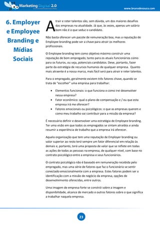 www.brunodesouza.com




6. Employer
              A
                     trair e reter talentos são, sem dúvida, um dos maiores desafios
                     das empresas na atualidade. Já que, às vezes, apenas um salário
                     bom não é o que seduz o candidato.
e Employee
              Não basta oferecer um pacote de remuneração boa, mas a reputação de
Branding e    Employee branding pode ser a chave para atrair os melhores
              profissionais.
   Mídias     O Employee branding tem como objetivo máximo construir uma
   Sociais    reputação de bom empregado, tanto para os atuais funcionários como
              para os futuros, ou seja, potenciais candidatos. Deve, portanto, fazer
              parte da estratégia de recursos humanos de qualquer empresa. Quanto
              mais atraente é a nossa marca, mais fácil será para atrair e reter talentos.

              Para o empregado, geralmente existem três fatores chave, quando se
              trata de “escolher” uma empresa para trabalhar:

                 •   Elementos funcionais: o que funciona e como irei desenvolver
                     nessa empresa?
                 •   Fator econômico: qual o plano de compensação e / ou que esta
                     empresa irá me oferecer?
                 •   Fatores emocionais ou psicológicos: o que as empresas querem e
                     como meu trabalho vai contribuir para a missão da empresa?

              É necessário definir e desenvolver uma estratégia de Employee branding.
              Ter uma visão em que todos os empregados se sintam atraídos e ainda
              resumir a experiência de trabalho que a empresa irá oferecer.

              Aquela organização que tem uma reputação de Employer branding ou
              valor superior ao resto terá sempre um fator diferencial em relação às
              demais e, portanto, terá uma proposta de valor que se reflete em todas
              as ações de todas as pessoas na empresa, de qualquer nível, com base no
              contrato psicológico entre a empresa e seus funcionários.

              O contrato psicológico não é baseado em remuneração recebida pelo
              empregado, mas uma série de fatores que faz o funcionário se sentir
              conectado emocionalmente com a empresa. Estes fatores podem ser a
              identificação com a missão de negócio da empresa, opções de
              desenvolvimento oferecidas, entre outros.

              Uma imagem de empresa forte se constrói sobre a imagem e
              disponibilidade, alcance de mercado e outros fatores sobre o que significa
              a trabalhar naquela empresa.




                                        23
 