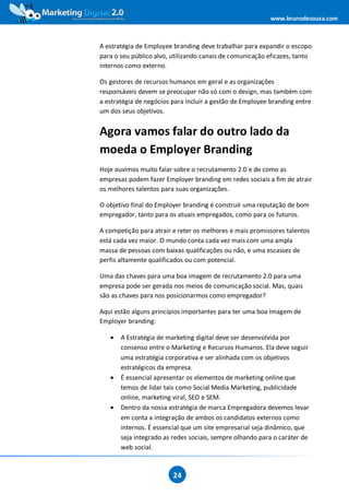 www.brunodesouza.com



A estratégia de Employee branding deve trabalhar para expandir o escopo
para o seu público alvo, utilizando canais de comunicação eficazes, tanto
internos como externo.

Os gestores de recursos humanos em geral e as organizações
responsáveis devem se preocupar não só com o design, mas também com
a estratégia de negócios para incluir a gestão de Employee branding entre
um dos seus objetivos.


Agora vamos falar do outro lado da
moeda o Employer Branding
Hoje ouvimos muito falar sobre o recrutamento 2.0 e de como as
empresas podem fazer Employer branding em redes sociais a fim de atrair
os melhores talentos para suas organizações.

O objetivo final do Employer branding é construir uma reputação de bom
empregador, tanto para os atuais empregados, como para os futuros.

A competição para atrair e reter os melhores e mais promissores talentos
está cada vez maior. O mundo conta cada vez mais com uma ampla
massa de pessoas com baixas qualificações ou não, e uma escassez de
perfis altamente qualificados ou com potencial.

Uma das chaves para uma boa imagem de recrutamento 2.0 para uma
empresa pode ser gerada nos meios de comunicação social. Mas, quais
são as chaves para nos posicionarmos como empregador?

Aqui estão alguns princípios importantes para ter uma boa imagem de
Employer branding:

   •   A Estratégia de marketing digital deve ser desenvolvida por
       consenso entre o Marketing e Recursos Humanos. Ela deve seguir
       uma estratégia corporativa e ser alinhada com os objetivos
       estratégicos da empresa.
   •   É essencial apresentar os elementos de marketing online que
       temos de lidar tais como Social Media Marketing, publicidade
       online, marketing viral, SEO e SEM.
   •   Dentro da nossa estratégia de marca Empregadora devemos levar
       em conta a integração de ambos os candidatos externos como
       internos. É essencial que um site empresarial seja dinâmico, que
       seja integrado as redes sociais, sempre olhando para o caráter de
       web social.



                         24
 