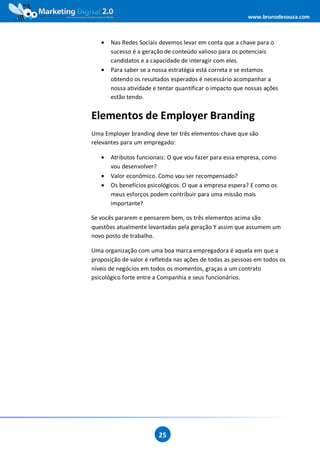www.brunodesouza.com



   •   Nas Redes Sociais devemos levar em conta que a chave para o
       sucesso é a geração de conteúdo valioso para os potenciais
       candidatos e a capacidade de interagir com eles.
   •   Para saber se a nossa estratégia está correta e se estamos
       obtendo os resultados esperados é necessário acompanhar a
       nossa atividade e tentar quantificar o impacto que nossas ações
       estão tendo.


Elementos de Employer Branding
Uma Employer branding deve ter três elementos-chave que são
relevantes para um empregado:

   •   Atributos funcionais: O que vou fazer para essa empresa, como
       vou desenvolver?
   •   Valor econômico. Como vou ser recompensado?
   •   Os benefícios psicológicos. O que a empresa espera? E como os
       meus esforços podem contribuir para uma missão mais
       importante?

Se vocês pararem e pensarem bem, os três elementos acima são
questões atualmente levantadas pela geração Y assim que assumem um
novo posto de trabalho.

Uma organização com uma boa marca empregadora é aquela em que a
proposição de valor é refletida nas ações de todas as pessoas em todos os
níveis de negócios em todos os momentos, graças a um contrato
psicológico forte entre a Companhia e seus funcionários.




                         25
 