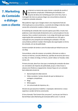 www.brunodesouza.com




                N
                        a Internet na maioria das vezes chamar a atenção do usuário é
7. Marketing            algo bastante complicado. O Marketing de Conteúdo é um
                        conjunto de táticas de marketing que tem como foco, fazer a
de Conteúdo     mensagem da marca ou pessoa chegar aos consumidores através da
                criação de conteúdo relevante.
  e diálogo
                Não podemos negar que o Google ainda é uma importante fonte de
com o cliente   informação para os consumidores, o aumento do tráfego vindo das redes
                sociais têm certamente mudado o hábito de consumo.

                O marketing de conteúdo não é assunto apenas para SEO, é muito mais
                poderoso e está relacionado diretamente com a comunicação on-line da
                empresa. Para a venda é convincente. Li um artigo afirmando que muitas
                organizações têm aumentado os seus rendimentos em 15% após a
                realização de uma campanha de marketing de conteúdo e 75% dos
                consumidores preferem receber informações das organizações na forma
                de conteúdo, em vez de publicidade.

                Gostaria também de lembrar como foi observado por Rafael trucios em
                seu blog:

                Consumidores, antes de comprar um produto, informem-se sobre o
                mesmo na Internet, consulte referências, opiniões de terceiros (de marca
                ou não), ler relatos em blogs, ler fóruns, assistir vídeos no Youtube, redes
                sociais, etc.

                Primeiro de tudo, deve ficar claro que o marketing de conteúdo não deve
                ser uma bateria de impactos de publicidade, já que a meta é tocar a
                alavanca de influência e engajamento. Sempre foque em um conteúdo
                bem elaborado através de:

                   •   Apresentação de vídeo tutorial.
                   •   Vídeo e produto / serviço através do qual se destacam as
                       vantagens competitivas.
                   •   Blogs.
                   •   White papers.
                   •   Um comunicado de imprensa, etc.…

                Através do qual possamos trabalhar a reputação e demonstrar a nossa
                expertise e vender de forma convincente.

                O livro chamado “Get Content Get consumers”, escrito por Joe Pulizzi e
                Barrett Newt sobre Marketing de Conteúdo define como “a arte de




                                          26
 