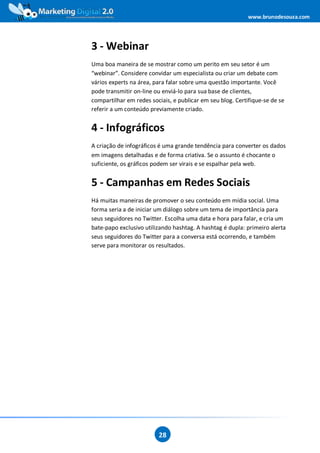 www.brunodesouza.com




3 - Webinar
Uma boa maneira de se mostrar como um perito em seu setor é um
“webinar”. Considere convidar um especialista ou criar um debate com
vários experts na área, para falar sobre uma questão importante. Você
pode transmitir on-line ou enviá-lo para sua base de clientes,
compartilhar em redes sociais, e publicar em seu blog. Certifique-se de se
referir a um conteúdo previamente criado.


4 - Infográficos
A criação de infográficos é uma grande tendência para converter os dados
em imagens detalhadas e de forma criativa. Se o assunto é chocante o
suficiente, os gráficos podem ser virais e se espalhar pela web.


5 - Campanhas em Redes Sociais
Há muitas maneiras de promover o seu conteúdo em mídia social. Uma
forma seria a de iniciar um diálogo sobre um tema de importância para
seus seguidores no Twitter. Escolha uma data e hora para falar, e cria um
bate-papo exclusivo utilizando hashtag. A hashtag é dupla: primeiro alerta
seus seguidores do Twitter para a conversa está ocorrendo, e também
serve para monitorar os resultados.




                         28
 