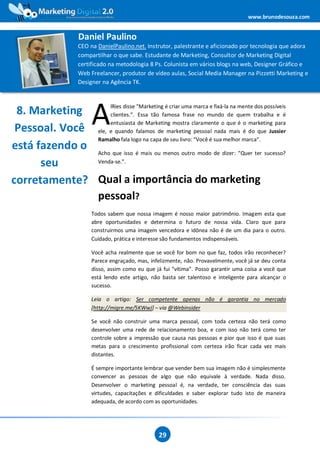 www.brunodesouza.com


                      Daniel Paulino
                      CEO na DanielPaulino.net. Instrutor, palestrante e aficionado por tecnologia que adora
                      compartilhar o que sabe. Estudante de Marketing, Consultor de Marketing Digital
                      certificado na metodologia 8 Ps. Colunista em vários blogs na web, Designer Gráfico e
                      Web Freelancer, produtor de vídeo aulas, Social Media Manager na Pizzetti Marketing e
                      Designer na Agência TK.



 8. Marketing
                           A
                    lRies disse "Marketing é criar uma marca e fixá-la na mente dos possíveis
                    clientes.”. Essa tão famosa frase no mundo de quem trabalha e é
                    entusiasta de Marketing mostra claramente o que é o marketing para
 Pessoal. Você ele, e quando falamos de marketing pessoal nada mais é do que Jussier
               Ramalho fala logo na capa de seu livro: “Você é sua melhor marca”.
está fazendo o Acho que isso é mais ou menos outro modo de dizer: “Quer ter sucesso?
      seu      Venda-se.”.


corretamente? Qual a importância do marketing
               pessoal?
                           Todos sabem que nossa imagem é nosso maior patrimônio. Imagem esta que
                           abre oportunidades e determina o futuro de nossa vida. Claro que para
                           construirmos uma imagem vencedora e idônea não é de um dia para o outro.
                           Cuidado, prática e interesse são fundamentos indispensáveis.

                           Você acha realmente que se você for bom no que faz, todos irão reconhecer?
                           Parece engraçado, mas, infelizmente, não. Provavelmente, você já se deu conta
                           disso, assim como eu que já fui “vítima”. Posso garantir uma coisa a você que
                           está lendo este artigo, não basta ser talentoso e inteligente para alcançar o
                           sucesso.

                           Leia o artigo: Ser competente apenas não é garantia no mercado
                           [http://migre.me/5KWwJ] – via @Webinsider

                           Se você não construir uma marca pessoal, com toda certeza não terá como
                           desenvolver uma rede de relacionamento boa, e com isso não terá como ter
                           controle sobre a impressão que causa nas pessoas e pior que isso é que suas
                           metas para o crescimento profissional com certeza irão ficar cada vez mais
                           distantes.

                           É sempre importante lembrar que vender bem sua imagem não é simplesmente
                           convencer as pessoas de algo que não equivale à verdade. Nada disso.
                           Desenvolver o marketing pessoal é, na verdade, ter consciência das suas
                           virtudes, capacitações e dificuldades e saber explorar tudo isto de maneira
                           adequada, de acordo com as oportunidades.




                                                     29
 