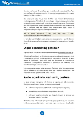 www.brunodesouza.com



Com isso me lembrei de uma frase que vi rapidamente no seriado Glee: “Um
bom professor não te dá às respostas, ele te prepara, mostra o caminho e espera
que você escolha o correto.”.

Não sei se você sabe, mas, o modo de falar e agir interfere diretamente no
marketing pessoal. A influência da comunicação é tão grande que vale muito a
pena dedicar esforços e atenção em prol de seu aprimoramento. Conversando
com meu companheiro Joatan Fontoura (@JoatanGeek) sobre isso no twitter me
veio a seguinte frase em mente: Uma comunicação eficaz, segura e
compreensível implica alguns cuidados fundamentais.

Leia o artigo: Comunicar é bem                 mais    que    falar,   é   ouvir!
[http://migre.me/5KWuL] – via @NovoSetor

Se tem algo que reflita bem quem somos são nossas palavras e quando dizemos
algo, não dá para simplesmente apagarmos, ou colhermos as palavras lançadas
ao ar...


O que é marketing pessoal?
Segundo Sergio Luiz de Jesus disse no texto para o site [mulherdeclasse.com.br].

“Marketing Pessoal pode ser definido como uma estratégia individual para atrair
e desenvolver contatos e relacionamentos interessantes do ponto de vista
pessoal e profissional, bem como para dar visibilidade a características,
habilidades e competências relevantes na perspectiva da aceitação e do
reconhecimento por parte de outros.”

Para resumir essas quatro linhas, é simples: É a forma como você vai se portar
para se dar bem na vida já que muitos dizem que a primeira impressão é a que
fica e no mercado, aparência ainda conta e muito.


Saúde, aparência, vestuário, postura
Só para começar esse ponto vale lembrar o seguinte, em três momentos
distintos a nossa imagem pessoal começa a ser construída:

    •   A Primeira Impressão que é formada nos três primeiros segundos;

    •   A Imagem Inicial que é formada nos primeiros contatos;

    •   A Imagem propriamente dita, que é aquela imagem já formada que
        temos que manter e melhorar.

O interlocutor é influenciado principalmente pela aparência e pelo vestuário.
Sendo assim, no que diz respeito à aparência, o que mais chama a atenção além




                           30
 