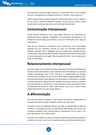 www.brunodesouza.com



dos tradicionais traços de higiene pessoal, é a expressão facial. Tome cuidado
com isso, muita gente não consegue esconder os “trejeitos” que costuma ter.

Sobre comportamento sempre demonstre claramente desde o início o objetivo
da sua visita ou conversa, demonstre orgulho no que faz e/ou vende, mostre
respeito pelo seu tempo e do outro e acima de tudo seja educado.


Comunicação Interpessoal
Vamos primeiro entender o que é para depois dizermos sua importância no
Marketing Pessoal. Segundo a Wikipédia, a Comunicação Interpessoal é: Um
método de comunicação que promove a troca de informações entre duas ou
mais pessoas.

Cada ser que passamos a considerar como, interlocutor, troca informações
baseadas em seu repertório cultural, ou seja, sua formação educacional,
vivências, emoções, toda a "bagagem" que traz consigo. Mas, cuidado com essa
comunicação, você pode acabar passando informações até então desnecessárias
e com isso prejudicar sua imagem. Não é questão de mentir, mas, simplesmente
dosar as informações.


Relacionamento Interpessoal
Você quer saber o que é Relacionamento Interpessoal? A palavra interpessoal já
nos dá uma dica para explicar o que é relacionamento interpessoal, ou o que são
relações interpessoais, não é isso? Pois bem, o conhecimento das relações
internas entre si próprio, ou com seu Eu interior. Nessa categoria podemos falar
de autoconhecimento, autorreflexão a fim de estudar os sentimentos, emoções
e analise do processo de pensamento. Quando uma pessoa começa a conhecer
seus pensamentos e sentimentos um novo universo se abre o que proporciona a
compreensão do mundo ao redor onde vivemos, pois nosso estado interno
reflete diretamente em nosso mundo externo.


A diferenciação
Uma frase que adoro é a seguinte: “Seja sempre você mesmo, independente da
situação, não queira ser igual a ninguém, sendo você, serás único.”.

E quando se fala em Marketing Pessoal não falar em Networking ou Rede de
Contatos é um pecado enorme. Um profissional diferenciado assim como nós,
consegue estabelecer bons relacionamentos interpessoais em seu favor e em
favor da empresa. Isso é diferenciação.

Uma forma de ampliar essa Rede de Contatos é participar de eventos, palestras,
seminários e cursos. Foi em uma situação parecida que conheci pessoalmente a




                           31
 