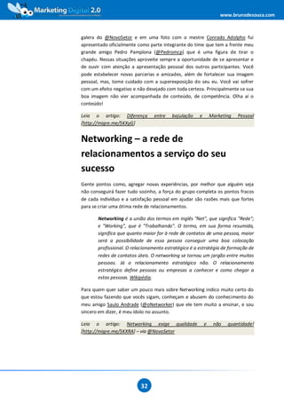 www.brunodesouza.com



galera do @NovoSetor e em uma foto com o mestre Conrado Adolpho fui
apresentado oficialmente como parte integrante do time que tem a frente meu
grande amigo Pedro Pamplona (@Pedromcp) que é uma figura de tirar o
chapéu. Nessas situações aproveite sempre a oportunidade de se apresentar e
de ouvir com atenção a apresentação pessoal dos outros participantes. Você
pode estabelecer novas parcerias e amizades, além de fortalecer sua imagem
pessoal, mas, tome cuidado com a superexposição do seu eu. Você vai sofrer
com um efeito negativo e não desejado com toda certeza. Principalmente se sua
boa imagem não vier acompanhada de conteúdo, de competência. Olha aí o
conteúdo!

Leia o artigo: Diferença        entre    bajulação   e       Marketing   Pessoal
[http://migre.me/5KXyG]


Networking – a rede de
relacionamentos a serviço do seu
sucesso
Gente pontos como, agregar novas experiências, por melhor que alguém seja
não conseguirá fazer tudo sozinho, a força do grupo completa os pontos fracos
de cada indivíduo e a satisfação pessoal em ajudar são razões mais que fortes
para se criar uma ótima rede de relacionamentos.

       Networking é a união dos termos em inglês "Net", que significa "Rede";
       e "Working", que é "Trabalhando". O termo, em sua forma resumida,
       significa que quanto maior for à rede de contatos de uma pessoa, maior
       será a possibilidade de essa pessoa conseguir uma boa colocação
       profissional. O relacionamento estratégico é a estratégia de formação de
       redes de contatos úteis. O networking se tornou um jargão entre muitas
       pessoas. Já o relacionamento estratégico não. O relacionamento
       estratégico define pessoas ou empresas a conhecer e como chegar a
       estas pessoas. Wikipédia.

Para quem quer saber um pouco mais sobre Networking indico muito certo do
que estou fazendo que vocês sigam, conheçam e abusem do conhecimento do
meu amigo Saulo Andrade (@oNetworker) que ele tem muito a ensinar, e sou
sincero em dizer, é meu ídolo no assunto.

Leia o artigo: Networking exige qualidade                e    não   quantidade!
[http://migre.me/5KXRA] – via @NovoSetor




                          32
 