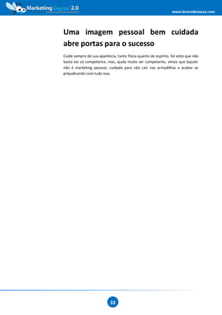 www.brunodesouza.com




Uma imagem pessoal bem cuidada
abre portas para o sucesso
Cuide sempre de sua aparência, tanto física quanto de espírito, foi visto que não
basta ser só competente, mas, ajuda muito ser competente, vimos que bajular
não é marketing pessoal, cuidado para não cair nas armadilhas e acabar se
prejudicando com tudo isso.




                            33
 