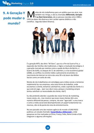 www.brunodesouza.com



9. A Geração Y
pode mudar o     M           uitos de nós trabalhamos para um público que nos atrai, mas
                             também nos intriga, e são os chamados Millennials, Geração
                             Y ou Next Generation, são as pessoas nascidas entre 1980 e
                 1993 (as datas são diversas e tem caráter apenas didático e não
                 cientifico. Segundo Sidnei Oliveira).
    mundo?




                 É a geração MTV, dos tênis “All Stars”, que viu o fim da Guerra Fria, a
                 expansão das famílias não tradicionais, e lógico a revolução tecnológica; é
                 a geração marcada por eventos como a queda do Muro de Berlim, a
                 Guerra do Golfo, os ataques de 11 de setembro, a crise econômica global
                 (2008), os conflitos no oriente médio e plenamente envolvidos no
                 nascimento da Internet no início dos anos 90 e do boom das Mídias
                 Sociais como um estilo de vida.

                 Muitos de nós trabalhamos em estratégias para mídias sociais e tentamos
                 implementá-las nas empresas, esta nova forma de trabalhar, onde
                 escutamos o cliente, tentamos satisfazê-los, onde a opinião do cliente é o
                 que está em jogo... (por isso não é novo, porque o marketing sempre
                 tentou satisfazer as necessidades do cliente, não?)

                 Eu não pretendo abordar a questão das novas formas de marketing,
                 novos canais, etc., mas mostrar que esses novos clientes têm uma
                 maneira diferente de pensar, comprar, de estar "agarrado" a uma marca
                 e como a mídia social está desempenhando um papel fundamental nas
                 mesmas, não só do ponto de vista do entretenimento.

                 No ano passado uma das maiores agência do mundo a EURO RSCG
                 publicou um estudo chamado "Social Media e Millennials", onde
                 pesquisas on-line realizadas na China, França, Índia, Reino Unido e EUA
                 chegaram a algumas afirmações:




                                           34
 