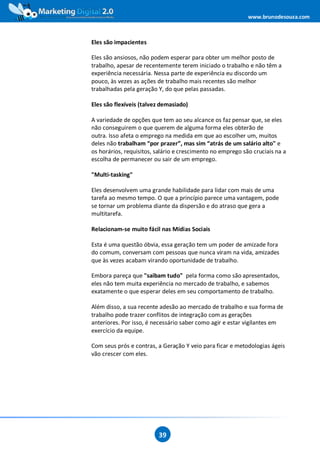 www.brunodesouza.com



Eles são impacientes

Eles são ansiosos, não podem esperar para obter um melhor posto de
trabalho, apesar de recentemente terem iniciado o trabalho e não têm a
experiência necessária. Nessa parte de experiência eu discordo um
pouco, às vezes as ações de trabalho mais recentes são melhor
trabalhadas pela geração Y, do que pelas passadas.

Eles são flexíveis (talvez demasiado)

A variedade de opções que tem ao seu alcance os faz pensar que, se eles
não conseguirem o que querem de alguma forma eles obterão de
outra. Isso afeta o emprego na medida em que ao escolher um, muitos
deles não trabalham “por prazer”, mas sim “atrás de um salário alto" e
os horários, requisitos, salário e crescimento no emprego são cruciais na a
escolha de permanecer ou sair de um emprego.

"Multi-tasking"

Eles desenvolvem uma grande habilidade para lidar com mais de uma
tarefa ao mesmo tempo. O que a princípio parece uma vantagem, pode
se tornar um problema diante da dispersão e do atraso que gera a
multitarefa.

Relacionam-se muito fácil nas Mídias Sociais

Esta é uma questão óbvia, essa geração tem um poder de amizade fora
do comum, conversam com pessoas que nunca viram na vida, amizades
que às vezes acabam virando oportunidade de trabalho.

Embora pareça que "saibam tudo" pela forma como são apresentados,
eles não tem muita experiência no mercado de trabalho, e sabemos
exatamente o que esperar deles em seu comportamento de trabalho.

Além disso, a sua recente adesão ao mercado de trabalho e sua forma de
trabalho pode trazer conflitos de integração com as gerações
anteriores. Por isso, é necessário saber como agir e estar vigilantes em
exercício da equipe.

Com seus prós e contras, a Geração Y veio para ficar e metodologias ágeis
vão crescer com eles.




                         39
 