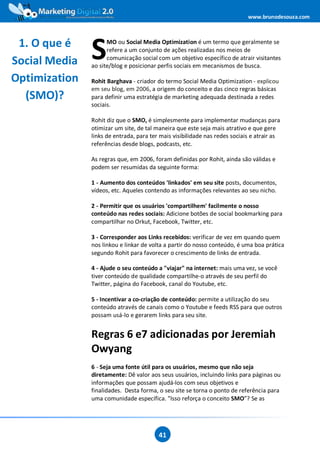 www.brunodesouza.com



 1. O que é
Social Media   S     MO ou Social Media Optimization é um termo que geralmente se
                     refere a um conjunto de ações realizadas nos meios de
                     comunicação social com um objetivo específico de atrair visitantes
               ao site/blog e posicionar perfis sociais em mecanismos de busca.

Optimization   Rohit Barghava - criador do termo Social Media Optimization - explicou
               em seu blog, em 2006, a origem do conceito e das cinco regras básicas
  (SMO)?       para definir uma estratégia de marketing adequada destinada a redes
               sociais.

               Rohit diz que o SMO, é simplesmente para implementar mudanças para
               otimizar um site, de tal maneira que este seja mais atrativo e que gere
               links de entrada, para ter mais visibilidade nas redes sociais e atrair as
               referências desde blogs, podcasts, etc.

               As regras que, em 2006, foram definidas por Rohit, ainda são válidas e
               podem ser resumidas da seguinte forma:

               1 - Aumento dos conteúdos 'linkados' em seu site posts, documentos,
               vídeos, etc. Aqueles contendo as informações relevantes ao seu nicho.

               2 - Permitir que os usuários 'compartilhem' facilmente o nosso
               conteúdo nas redes sociais: Adicione botões de social bookmarking para
               compartilhar no Orkut, Facebook, Twitter, etc.

               3 - Corresponder aos Links recebidos: verificar de vez em quando quem
               nos linkou e linkar de volta a partir do nosso conteúdo, é uma boa prática
               segundo Rohit para favorecer o crescimento de links de entrada.

               4 - Ajude o seu conteúdo a "viajar" na internet: mais uma vez, se você
               tiver conteúdo de qualidade compartilhe-o através de seu perfil do
               Twitter, página do Facebook, canal do Youtube, etc.

               5 - Incentivar a co-criação de conteúdo: permite a utilização do seu
               conteúdo através de canais como o Youtube e feeds RSS para que outros
               possam usá-lo e gerarem links para seu site.


               Regras 6 e7 adicionadas por Jeremiah
               Owyang
               6 - Seja uma fonte útil para os usuários, mesmo que não seja
               diretamente: Dê valor aos seus usuários, incluindo links para páginas ou
               informações que possam ajudá-los com seus objetivos e
               finalidades. Desta forma, o seu site se torna o ponto de referência para
               uma comunidade específica. ”Isso reforça o conceito SMO”? Se as




                                         41
 