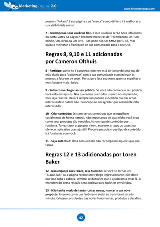 www.brunodesouza.com



pessoas "linkam" à sua página e os "marca" como útil isso irá melhorar a
sua visibilidade social.

7 - Recompensa seus usuários fiéis: Esses usuários serão boas influências
ou porta-vozes da página? Encontre maneiras de "recompensa-los" um
brinde, um curso ou um livro. Isto pode não ser SMO, por si só, mas
ajuda a melhorar a fidelidade de sua comunidade para o seu site.


Regras 8, 9,10 e 11 adicionadas
por Cameron Olthuis
8 - Participe: Junte-se à conversa. Internet está se tornando uma rua de
mão dupla para "conversar" com a sua comunidade e assim levar as
pessoas a falarem de você. Participe e faça sua mensagem se espalhar o
mais longe e mais rápido.

9 - Saiba como chegar ao seu público: Se você não conhece o seu público,
você está em apuros. Nós queremos que todos usem o nosso produto,
mas seja realista. Haverá sempre um público específico que vai achar
interessante e outros não. Preocupe-se em agradar que realmente está
interessado.

10 - Criar conteúdo: Existem certos conteúdos que se espalham
socialmente de forma natural, não importando de qual nicho você é ou
como seus produtos são vendidos, há um tipo de conteúdo que
funciona. Talvez fazer as pessoas rirem, escrever artigos ou cases, ou
oferecer aplicativo que seja útil. Procure pesquisar que tipo de conteúdo
irá funcionar com você.

11 - Seja autêntico: Uma comunidade não recompensa àqueles que são
falsos.


Regras 12 e 13 adicionadas por Loren
Baker
12 - Não esqueça suas raízes, seja humilde: Se você se tornar um
"BLOGSTAR" ou a página recebe um tráfego impressionante, não deixe
que isso suba a cabeça. Lembre-se daqueles que o ajudaram a estar lá. A
manutenção dessa relação será positiva para todos os envolvidos.

13 - Não tenha medo de tentar coisas novas, manter a sua nova
proposta: Internet como um fenômeno social se transforma a cada
minuto. Estejam conscientes das novas ferramentas, produtos e desafios.




                         42
 