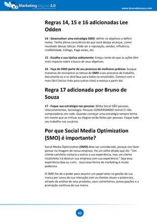 www.brunodesouza.com




Regras 14, 15 e 16 adicionadas Lee
Odden
14 - Desenvolver uma estratégia SMO: definir os objetivos e definir
metas. Tenha plena consciência do que você deseja alcançar, como
resultado dessas táticas. Pode ser a reputação, vendas, influência,
credibilidade, tráfego, Page views, etc.

15 - Escolha a sua táctica sabiamente: Esteja ciente de que as ações têm
mais impacto sobre a busca de seus objetivos.

16 - Faça do SMO parte do seu processo de melhores práticas: busque
maneiras de incorporar as táticas de SMO a seu processo de trabalho,
documente-os e os distribua para todos os envolvidos. Comece com o
mais fácil (incluir links para outros sites) e evolua a partir daí.


Regra 17 adicionada por Bruno de
Souza
17 - Foque sua estratégia nas pessoas: Mídia Social SÃO pessoas,
relacionamentos, tecnologia. Pessoas CONVERSANDO online! E não
computadores em rede. Quando começar uma estratégia sempre tenha
em mente que as criticas ou elogios serão feitos por pessoas. Foque todo
seu trabalho nos usuários.


Por que Social Media Optimization
(SMO) é importante?
Social Media Optimization (SMO) deve ser considerado, porque nos fazer
pensar na imagem de nossa empresa. Há um velho ditado que diz: "Um
cliente satisfeito contará a outros a sua experiência, mas um cliente
insatisfeito irá destruir sua empresa com sua experiência." Seja essa
experiência boa ou ruim, essa nova forma de marketing é muito
poderosa.

O SMO lhe dá o poder para assumir um papel ativo na gestão da sua
marca por causa de sua interação com os clientes atuais e potenciais,
através da análise de seus produtos, seus comentários, preocupações e a
promoção contínua da sua marca.




                         43
 