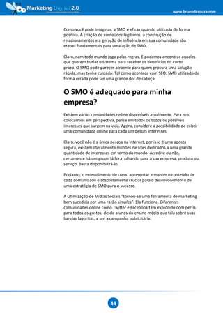 www.brunodesouza.com



Como você pode imaginar, a SMO é eficaz quando utilizado de forma
positiva. A criação de conteúdos legítimos, a construção de
relacionamentos e a geração de influência em sua comunidade são
etapas fundamentais para uma ação de SMO.

Claro, nem todo mundo joga pelas regras. E podemos encontrar aqueles
que querem burlar o sistema para receber os benefícios no curto
prazo. O SMO pode parecer atraente para quem procura uma solução
rápida, mas tenha cuidado. Tal como acontece com SEO, SMO utilizado de
forma errada pode ser uma grande dor de cabeça.


O SMO é adequado para minha
empresa?
Existem várias comunidades online disponíveis atualmente. Para nos
colocarmos em perspectiva, pense em todos os todos os possíveis
interesses que surgem na vida. Agora, considere a possibilidade de existir
uma comunidade online para cada um desses interesses.

Claro, você não é a única pessoa na internet, por isso é uma aposta
segura, existem literalmente milhões de sites dedicados a uma grande
quantidade de interesses em torno do mundo. Acredite ou não,
certamente há um grupo lá fora, olhando para a sua empresa, produto ou
serviço. Basta disponibilizá-lo.

Portanto, o entendimento de como apresentar e manter o conteúdo de
cada comunidade é absolutamente crucial para o desenvolvimento de
uma estratégia de SMO para o sucesso.

A Otimização de Mídias Sociais “tornou-se uma ferramenta de marketing
bem sucedida por uma razão simples”. Ela funciona. Diferentes
comunidades online como Twitter e Facebook têm explodido com perfis
para todos os gostos, desde alunos do ensino médio que fala sobre suas
bandas favoritas, a um a campanha publicitária.




                         44
 