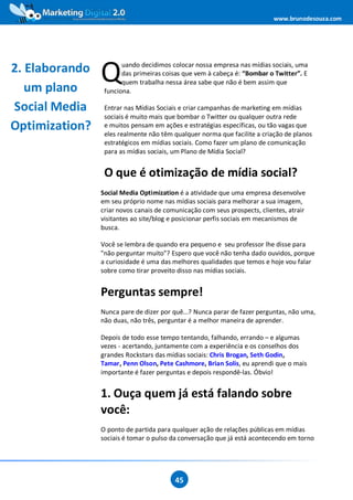 www.brunodesouza.com




2. Elaborando
   um plano
                Q      uando decidimos colocar nossa empresa nas mídias sociais, uma
                       das primeiras coisas que vem à cabeça é: “Bombar o Twitter”. E
                       quem trabalha nessa área sabe que não é bem assim que
                 funciona.

Social Media     Entrar nas Mídias Sociais e criar campanhas de marketing em mídias
                 sociais é muito mais que bombar o Twitter ou qualquer outra rede
Optimization?    e muitos pensam em ações e estratégias específicas, ou tão vagas que
                 eles realmente não têm qualquer norma que facilite a criação de planos
                 estratégicos em mídias sociais. Como fazer um plano de comunicação
                 para as mídias sociais, um Plano de Mídia Social?


                 O que é otimização de mídia social?
                Social Media Optimization é a atividade que uma empresa desenvolve
                em seu próprio nome nas mídias sociais para melhorar a sua imagem,
                criar novos canais de comunicação com seus prospects, clientes, atrair
                visitantes ao site/blog e posicionar perfis sociais em mecanismos de
                busca.

                Você se lembra de quando era pequeno e seu professor lhe disse para
                "não perguntar muito"? Espero que você não tenha dado ouvidos, porque
                a curiosidade é uma das melhores qualidades que temos e hoje vou falar
                sobre como tirar proveito disso nas mídias sociais.


                Perguntas sempre!
                Nunca pare de dizer por quê...? Nunca parar de fazer perguntas, não uma,
                não duas, não três, perguntar é a melhor maneira de aprender.

                Depois de todo esse tempo tentando, falhando, errando – e algumas
                vezes - acertando, juntamente com a experiência e os conselhos dos
                grandes Rockstars das mídias sociais: Chris Brogan, Seth Godin,
                Tamar, Penn Olson, Pete Cashmore, Brian Solis, eu aprendi que o mais
                importante é fazer perguntas e depois respondê-las. Óbvio!


                1. Ouça quem já está falando sobre
                você:
                O ponto de partida para qualquer ação de relações públicas em mídias
                sociais é tomar o pulso da conversação que já está acontecendo em torno




                                         45
 