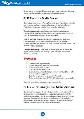 www.brunodesouza.com



de sua marca ou produto. É importante saber o que está sendo dito para
tomar decisões baseadas no plano estratégico da empresa.


2. O Plano de Mídia Social
Depois de analisar toda a informação anterior que foi gerada em torno da
sua empresa, você deve elaborar a Estratégia de Marketing Social.
Poderíamos dividir este trabalho em três tarefas principais:

Encontrar as pessoas certas. Novamente, busque as pessoas que
representam a sua empresa em redes sociais, manter o dialogo one-to-
one com as pessoas relevantes no marketing viral.

Criar as regras do jogo. Nós precisamos estabelecer um quadro de
comportamento, um ato de comunicação pessoal, tais como as
orientações que o Marketing Social exige. Algumas empresas já têm. Dois
exemplos: IBM e Microsoft.

Definição da estratégia. Com todas as informações que reunimos até
agora, podemos traçar uma estratégia geral com base em critérios
objetivos e públicos.


Previsões
   •   Que resultados espero obter?
   •   Quanto tempo será dedicado diariamente?
   •   Quais recursos serão usados?
   •   Qual o orçamento disponível?
   •   Quantas vezes eu vou atualizar, modificar, criar ou editar as redes
       sociais? Serão meus perfis?
   •   Eu tenho um plano de contingência? (Plano B)
   •   Tenho também um plano C? ”D”? ”E”? (Altamente recomendado)

Devemos ser realistas, todos devem ser mensuráveis.


3. Início: Otimização das Mídias Sociais
Como um primeiro passo do marketing em mídias sociais recomenda-se
participar ativamente dos objetivos propostos no plano, permitindo
alcançar o esperado em um curto período de tempo a conversar com os
usuários. Outro passo importante é a criação de mini comunidades
segmentadas por empresas, pessoas, produtos ou serviços no Youtube,
Twitter, Facebook, Tuenti... Em suma, é hora de agir.




                         46
 