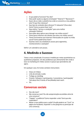 www.brunodesouza.com




Ações
   •   O que poderia funcionar? Ou não?
   •   Devo pedir ajuda ou alguma orientação? ”Externo”? ”Nacionais”?
   •   Quais são as redes e plataformas onde se concentra o meu público
       alvo? O que lhes interessa?
   •   Que tipo de conteúdo devo oferecer? É relevante? (Para eles)
       Certo? Como eu posso fazer isso?
   •   Devo definir "termos e condições" para uma melhor
       utilização? Política?
   •   Que ações devo aplicar para interagir nas mídias sociais?
   •   Como posso informar aos clientes que estou nas mídias sociais?
   •   Temos funcionários que estariam interessados em ajudar na mídia
       social? Como poderíamos fazer?
   •   Quantas vezes vou estabelecer prazos para segmentos,
       monitoramento e avaliação?

Definir um calendário com prazos.


4. Medindo o Sucesso:
Talvez o mais complicado. O sucesso é medido por metas quantitativas ou
qualitativas propostas. Um dos problemas que ultimamente têm vindo à
tona no marketing em mídias sociais é o pouco que aprendemos até
agora.

Em qualquer caso, há muitas variáveis mensuráveis:

   •   Views em Vídeos
   •   Links de entrada e saída
   •   Trafego ao site/blog
   •   Friends / followers / participantes / comentários / participação/
       Talk about this/ Friends of fans/Weekly total reach.
   •   Etc..


Conversas sociais
   •   Elas são reais?
   •   São conversas reais? Ou são autopromoção escondidas atrás de
       uma conversa?
   •   "Engajar" a audiência? Como responder a eles? Será que eles
       respondem?
   •   Mover o meu público para a ação? (A ação poderia ser "Curti" na
       página do Facebook, responder a uma pergunta ou participar de
       uma conversa).



                         47
 