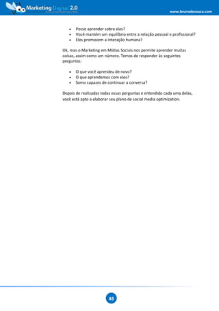 www.brunodesouza.com



   •   Posso aprender sobre eles?
   •   Você mantém um equilíbrio entre a relação pessoal e profissional?
   •   Eles promovem a interação humana?

Ok, mas o Marketing em Mídias Sociais nos permite aprender muitas
coisas, assim como um número. Temos de responder às seguintes
perguntas:

   •   O que você aprendeu de novo?
   •   O que aprendemos com eles?
   •   Somo capazes de continuar a conversa?

Depois de realizadas todas essas perguntas e entendido cada uma delas,
você está apto a elaborar seu plano de social media optimization.




                        48
 