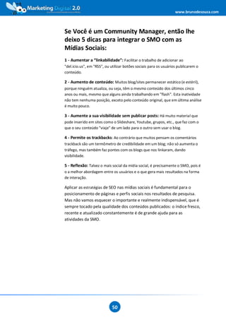 www.brunodesouza.com



Se Você é um Community Manager, então lhe
deixo 5 dicas para integrar o SMO com as
Mídias Sociais:
1 - Aumentar a “linkabilidade”: Facilitar o trabalho de adicionar ao
"del.icio.us", em "RSS", ou utilizar botões sociais para os usuários publicarem o
conteúdo.

2 - Aumento de conteúdo: Muitos blog/sites permanecer estático (e estéril),
porque ninguém atualiza, ou seja, têm o mesmo conteúdo dos últimos cinco
anos ou mais, mesmo que alguns ainda trabalhando em "flash". Esta inatividade
não tem nenhuma posição, exceto pelo conteúdo original, que em última análise
é muito pouco.

3 - Aumente a sua visibilidade sem publicar posts: Há muito material que
pode inserido em sites como o Slideshare, Youtube, grupos, etc., que faz com o
que o seu conteúdo "viaje" de um lado para o outro sem usar o blog.

4 - Permite os trackbacks: Ao contrário que muitos pensam os comentários
trackback são um termômetro de credibilidade em um blog; não só aumenta o
tráfego, mas também faz pontes com os blogs que nos linkaram, dando
visibilidade.

5 - Reflexão: Talvez o mais social da mídia social, é precisamente o SMO, pois é
o a melhor abordagem entre os usuários e o que gera mais resultados na forma
de interação.

Aplicar as estratégias de SEO nas mídias sociais é fundamental para o
posicionamento de páginas e perfis sociais nos resultados de pesquisa.
Mas não vamos esquecer o importante e realmente indispensável, que é
sempre tocado pela qualidade dos conteúdos publicados: o índice fresco,
recente e atualizado constantemente é de grande ajuda para as
atividades da SMO.




                            50
 
