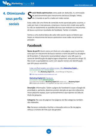 www.brunodesouza.com



4. Otimizando
                S
                      ocial Media optimization como pode ser deduzido, é a otimização
                      de posicionamento para mecanismos de busca (Google, Yahoo,
  seus perfis         etc.) Usando os perfis criados em redes sociais.

                Estas redes são uma fonte de conteúdo muito apreciada pelos usuários, e
    sociais     cada vez mais e mais pessoas, empresas e marcas tem criado seus perfis.
                Eu não sei exatamente as questões técnicas que motivam os mecanismos
                de busca a priorizar resultados de Facebook, Twitter e Linkedin.

                Vamos a uma analise básica de cada rede social e quais os fatores que
                levam os mecanismos de busca a posicionar essas redes nas primeiras
                posições:


                Facebook
                Nome do perfil: Assim como um titulo em uma página, que é a primeira
                coisa que um mecanismo de busca rastreia o nome do perfil ou da página
                de fã também. É altamente recomendável adquirir uma URL que é o
                nome de identificação da página (agora disponível, sem precisar atingir 25
                fãs) e com a qual podemos sumir com aquele número de identificação
                que tem pouca serventia.




                Descrição: Informação / Sobre a página do Facebook é o que o Google dá
                prioridade e, portanto, devemos prestar atenção ao que nós colocamos
                nesse pequeno espaço, que é provavelmente o que aparece ao lado do
                título da pesquisa.

                Categoria: No caso de páginas Fan (páginas de fãs) categorias também
                são indexadas.

                Fãs: Fornecer conteúdo e facilitar a interação entre os fãs da página
                reforça o número de links que são gerados.




                                          51
 
