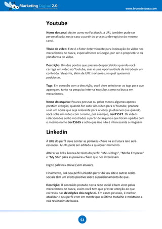 www.brunodesouza.com




Youtube
Nome do canal: Assim como no Facebook, a URL também pode ser
personalizada, neste caso a partir do processo de registro do mesmo
canal.

Título de vídeo: Este é o fator determinante para indexação do vídeo nos
mecanismos de busca, especialmente o Google, por ser o proprietário da
plataforma de vídeo.

Descrição: Um dos pontos que passam despercebidos quando você
carrega um vídeo no Youtube, mas é uma oportunidade de introduzir um
conteúdo relevante, além de URL’s externas, na qual queremos
posicionar.

Tags: Em conexão com a descrição, você deve selecionar as tags para que
apareçam, tanto na pesquisa interna Youtube, como na busca em
mecanismos.

Nome do arquivo: Poucas pessoas ou pelos menos algumas apenas
prestam atenção, quando for subir um vídeo para o Youtube, procure
usar um nome que seja relevante para o vídeo, já observei que quando
você sobe um vídeo com o nome, por exemplo, dev25522. Os vídeos
relacionados serão mostrados a partir de arquivos que foram upados com
o mesmo nome dev25665 e acho que isso não é interessante a ninguém


Linkedin
A URL do perfil deve conter as palavras-chave na estrutura isso será
essencial. A URL pode ser editada a qualquer momento.

Alterar os links âncora de texto do perfil: "Meus blogs", "Minha Empresa"
e "My Site" para as palavras-chave que nos interessam.

Digite palavras-chave (sem abusar).

Finalmente, link seu perfil Linkedin partir do seu site e outras redes
sociais têm um efeito positivo sobre o posicionamento de que.

Descrição: O conteúdo postado nesta rede social é bem visto pelos
mecanismos de busca, assim você tem que prestar atenção ao que
escreveu nas descrições dos negócios. Em casos pessoais, é melhor
atualizar o seu perfil e ter em mente que o último trabalho é mostrado a
nos resultados de busca.




                          52
 