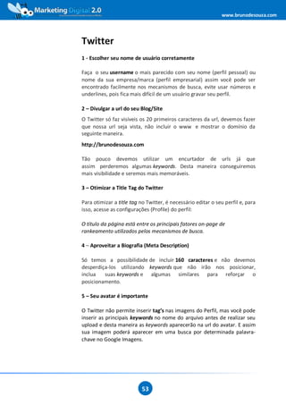 www.brunodesouza.com




Twitter
1 - Escolher seu nome de usuário corretamente

Faça o seu username o mais parecido com seu nome (perfil pessoal) ou
nome da sua empresa/marca (perfil empresarial) assim você pode ser
encontrado facilmente nos mecanismos de busca, evite usar números e
underlines, pois fica mais difícil de um usuário gravar seu perfil.

2 – Divulgar a url do seu Blog/Site
O Twitter só faz visíveis os 20 primeiros caracteres da url, devemos fazer
que nossa url seja vista, não incluir o www e mostrar o domínio da
seguinte maneira.
http://brunodesouza.com

Tão pouco devemos utilizar um encurtador de urls já que
assim perderemos algumas keywords. Desta maneira conseguiremos
mais visibilidade e seremos mais memoráveis.

3 – Otimizar a Title Tag do Twitter

Para otimizar a title tag no Twitter, é necessário editar o seu perfil e, para
isso, acesse as configurações (Profile) do perfil:

O título da página está entre os principais fatores on-page de
rankeamento utilizados pelos mecanismos de busca.

4 – Aproveitar a Biografia (Meta Description)

Só temos a possibilidade de incluir 160 caracteres e não devemos
desperdiça-los utilizando keywords que não irão nos posicionar,
inclua   suas keywords e algumas similares para reforçar o
posicionamento.

5 – Seu avatar é importante

O Twitter não permite inserir tag’s nas imagens do Perfil, mas você pode
inserir as principais keywords no nome do arquivo antes de realizar seu
upload e desta maneira as keywords aparecerão na url do avatar. E assim
sua imagem poderá aparecer em uma busca por determinada palavra-
chave no Google Imagens.




                           53
 