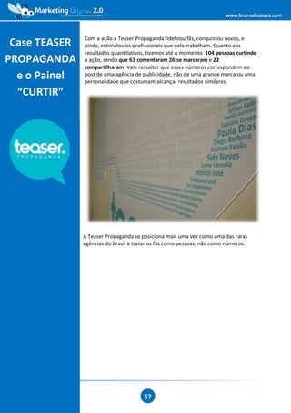 www.brunodesouza.com



               Com a ação a Teaser Propaganda fidelizou fãs, conquistou novos, e
 Case TEASER   ainda, estimulou os profissionais que nela trabalham. Quanto aos
               resultados quantitativos, tivemos até o momento 104 pessoas curtindo
PROPAGANDA     a ação, sendo que 63 comentaram 26 se marcaram e 22
               compartilharam. Vale ressaltar que esses números correspondem ao
  e o Painel   post de uma agência de publicidade, não de uma grande marca ou uma
               personalidade que costumam alcançar resultados similares.

  “CURTIR”




               A Teaser Propaganda se posiciona mais uma vez como uma das raras
               agências do Brasil a tratar os fãs como pessoas, não como números.




                                       57
 