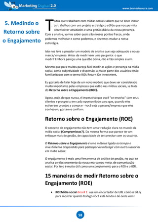 www.brunodesouza.com




                T
                       odos que trabalham com mídias sociais sabem que se deve iniciar
 5. Medindo o          os trabalhos com um projeto estratégico sólido que nos permita
                       desenvolver atividades e uma gestão diária da nossa presença.
Retorno sobre   Com a análise, vamos saber quais são nossos pontos fracos, onde
                podemos melhorar e como podemos, e devemos mudar a nossa
o Engajamento   estratégia.

                Isto nos leva a projetar um modelo de análise que seja adequado a nossa
                marca/ empresa. Antes de medir vem uma pergunta: o que
                medir? Embora pareça uma questão óbvia, não é tão simples assim.

                Mesmo que para muitos pareça fácil medir as ações e presença na mídia
                social, como subjetividade e dispersão, a maior parte dos usuários estão
                familiarizados com o termo ROI; Return On Investment.

                Eu gostaria de falar hoje de um novo modelo que deve ser considerado
                muito importante pelas empresas que estão nas mídias sociais, se trata
                do Retorno sobre o Engajamento (ROE).

                Agora, mais do que nunca, é imperativo que você "se envolva" com seus
                clientes e prospects em cada oportunidade para que, quando eles
                estiverem prontos a comprar - você seja a pessoa/empresa que eles
                conhecem, gostam e confiam.


                Retorno sobre o Engajamento (ROE)
                O conceito de engajamento não tem uma tradução clara no mundo da
                mídia social (Compromissos?). Da mesma forma que parece ter um
                enfoque mais de gestão, de capacidade de se conectar com os usuários.

                O Retorno sobre o Engajamento é uma métrica ligada ao tempo e
                investimento despendido para participar ou interagir com outros usuários
                em mídia social.

                O engajamento é mais uma ferramenta de análise de gestão, no qual se
                analisa o relacionamento da nossa marca nos meios de comunicação
                social. Por isso é muito útil como um complemento para o ROI e o IOR.


                15 maneiras de medir Retorno sobre o
                Engajamento (ROE)
                    •   ROEMídia social dica # 1: use um encurtador de URL como o bit.ly
                        para mostrar quanto tráfego você está tendo e de onde vem!




                                         58
 