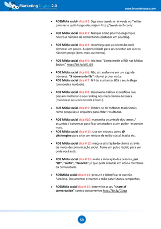 www.brunodesouza.com



•   ROEMídia social- dica # 2: Siga seus tweets e retweets no Twitter
    para ver o quão longe eles viajam http://tweetreach.com/

•   ROE Mídia social dica # 3: Marque como positivo negativo e
    neutro o número de comentários postados em seu blog.

•   ROE Mídia social dica # 4: reconheça que a conversão pode
    demorar um pouco. A oportunidade para se conectar aos outros
    não tem preço (bem, mais ou menos).

•   ROE Mídia social dica # 5: leia isto: “Como medir o ROI nas Mídias
    Sociais” http://bit.ly/p01J19

•   ROE Mídia social dica # 6: Não o transforme em um jogo de
    números. "X número de fãs" não vai provar nada.
•   ROE Mídia social dica # 7: N º de assinantes RSS e seu tráfego
    (demonstra lealdade).

•   ROE Mídia social dica # 8: desenvolva táticas específicas que
    possam melhorar o seu ranking nos mecanismos de busca
    (monitorar seu concorrente é bom.).

•   ROE Mídia social dica # 9: lembre-se de métodos tradicionais
    como pesquisas e enquetes para obter resultados.

•   ROE Mídia social dica #10: mantenha o controle dos temas /
    assuntos / conversas para ficar antenado e assim poder responder
    mais.
•   ROE Mídia social dica # 11: Use um recurso como @
    pitchengine para criar um release de mídia social, tracks etc.

•   ROE Mídia social dica # 12: meça a satisfação do cliente através
    de meios de comunicação social. Tome um pulso rápido para ver
    onde você está.

•   ROE Mídia social dica # 13: avalie a interação das pessoas, por
    “RT”, "curtir", "favorito", o que pode resultar em novos membros
    da comunidade.

•   ROEMídia social dica # 14: procure e identificar o que não
    funciona. Documentar e manter a mão para futuras campanhas.

•   ROEMídia social dica # 15: determine o seu "share of
    conversation" contra concorrentes http://bit.ly/Gjxgg




                      59
 