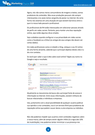 www.brunodesouza.com



Agora, nós não somos meros consumidores de imagens e textos, somos
produtores de conteúdos. Mas essas produções pessoais são sempre
interessantes e às vezes temos vergonha de postar na internet. De certa
forma nós estamos em uma situação em que existem barreiras entre o
que é o nosso lado pessoal e profissional.

Os profissionais de RH estão interessados em selecionar pessoas através
de perfis em redes sociais. Portanto, para manter uma boa reputação
online, aqui estão algumas dicas simples.

Seja cuidadoso quando configurar a sua privacidade em redes sociais
como o Facebook ou o Orkut (os amigos de seus amigos não devem ver
certos dados).

Em redes profissionais como o LinkedIn e Xing, coloque o seu CV online
de uma forma atraente, sabendo que o principal objetivo destes sites é a
de criar contatos.

Se você quer saber o que é dito sobre você online? Digite seu nome no
Google e veja o resultado.




Atualmente os mecanismos de busca são a principal fonte de acesso à
informação na Internet. Entre essas informações, existem milhares de
buscas relacionadas a indivíduos e empresas.

Isto, juntamente com a atual possibilidade de qualquer usuário publicar
sua opinião e criar conteúdos, isso é um terreno fértil para problemas de
reputação online que podem causar danos a uma empresa ou indivíduo.



Nós não podemos impedir que usuários criem conteúdos negativos sobre
a nossa marca, além de sempre existir alguém infeliz (é a regra dos 10%
de insatisfação), mas podemos tentar minimizar a sua presença nos


                          8
 