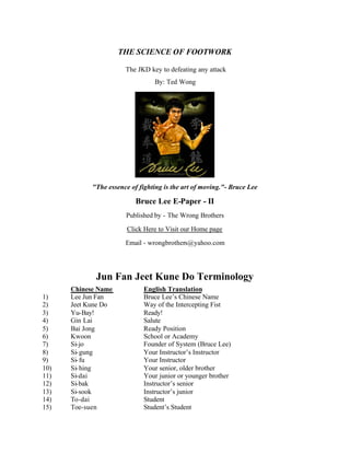 THE SCIENCE OF FOOTWORK

                       The JKD key to defeating any attack
                                 By: Ted Wong




            "The essence of fighting is the art of moving."- Bruce Lee

                           Bruce Lee E-Paper - II
                       Published by - The Wrong Brothers

                        Click Here to Visit our Home page

                       Email - wrongbrothers@yahoo.com




             Jun Fan Jeet Kune Do Terminology
      Chinese Name            English Translation
1)    Lee Jun Fan             Bruce Lee’s Chinese Name
2)    Jeet Kune Do            Way of the Intercepting Fist
3)    Yu-Bay!                 Ready!
4)    Gin Lai                 Salute
5)    Bai Jong                Ready Position
6)    Kwoon                   School or Academy
7)    Si-jo                   Founder of System (Bruce Lee)
8)    Si- gung                Your Instructor’s Instructor
9)    Si- fu                  Your Instructor
10)   Si- hing                Your senior, older brother
11)   Si-dai                  Your junior or younger brother
12)   Si-bak                  Instructor’s senior
13)   Si-sook                 Instructor’s junior
14)   To-dai                  Student
15)   Toe-suen                Student’s Student
 