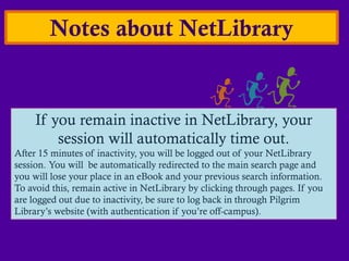 Notes about NetLibrary


     If you remain inactive in NetLibrary, your
         session will automatically time out.
After 15 minutes of inactivity, you will be logged out of your NetLibrary
session. You will be automatically redirected to the main search page and
you will lose your place in an eBook and your previous search information.
To avoid this, remain active in NetLibrary by clicking through pages. If you
are logged out due to inactivity, be sure to log back in through Pilgrim
Library’s website (with authentication if you’re off-campus).
 