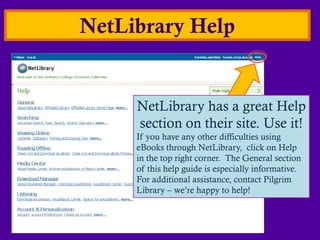 NetLibrary Help


     NetLibrary has a great Help
     section on their site. Use it!
     If you have any other difficulties using
     eBooks through NetLibrary, click on Help
     in the top right corner. The General section
     of this help guide is especially informative.
     For additional assistance, contact Pilgrim
     Library – we’re happy to help!
 