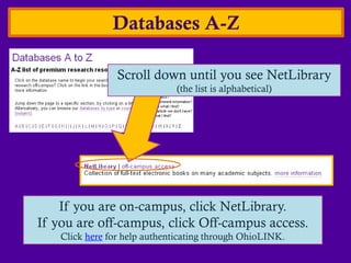 Databases A-Z

                 Scroll down until you see NetLibrary
                              (the list is alphabetical)




    If you are on-campus, click NetLibrary.
If you are off-campus, click Off-campus access.
    Click here for help authenticating through OhioLINK.
 