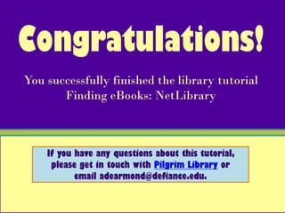 Congratulations!
You successfully finished the library tutorial
       Finding eBooks: NetLibrary



    If you have any questions about this tutorial,
     please get in touch with Pilgrim Library or
           email adearmond@defiance.edu.
 
