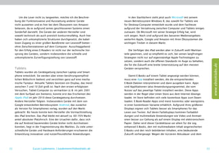 Um die Leser nicht zu langweilen, möchte ich die Beschrei-          In den Startlöchern steht jetzt auch Microsoft mit seinem
     bung der Funktionsweise und Ausstattung anderer Geräte              neuen Betriebssystem Windows 8, das sowohl für Tablets wie
     nicht ausweiten und es hier bei dem Ökosystem von Amazon            für Desktop-Computer entwickelt wurde und dem Fachleute
     belassen, da es aufgrund seines geschlossenen Systems einen         aufgrund der Verzahnung zwischen Computer und Tablets einiges
     Sonderfall darstellt. Die Geräte der anderen Hersteller sind        zutrauen. Ob Microsoft mit seiner Strategie Erfolg hat, wird
     sowohl technisch als auch preislich konkurrenzfähig. Auch hier      sich zeigen. Noch sind aufgrund des besseren Medienangebots
     haben sich unkomplizierte Strukturen durchgesetzt, die kabel-       weiterhin Apple, Google und Amazon mit ihren Ökosystemen die
     losen Zugang zu einer großen Bandbreite von Lesestoff bieten –      wichtigen Treiber in diesem Markt.
     ohne Zwischenstationen auf dem Computer. Ausschlaggebend
     für den Erfolg eines E-Readers ist nicht nur der technische Vor-        Die Verfolger des iPad werden aber in Zukunft wohl Marktan-
     sprung des Gerätes, sondern insbesondere die schnelle und           teile gewinnen, und so empfiehlt es sich, bei seinen langfristigen
     unkomplizierte Zurverfügungstellung von Lesestoff.                  Strategien nicht nur auf eigenständige Apple-Technologien zu
                                                                         setzen, sondern auch die offenen Standards im Auge zu behalten,




                                                                                                                                                   www.ebooklabs.de
                                                                         die für die Zukunft eine breite Unterstützung auf den meisten
     Tablets                                                             Geräten versprechen.
     Tablets wurden als Gerätegattung zwischen Laptop und Smart-
     phone entwickelt. Sie werden über einen berührungsempfind-              Damit E-Books auf einem Tablet angezeigt werden können,
     lichen Bildschirm bedient und verzichten ganz auf eine mecha-       muss eine App installiert werden, die die entsprechenden
     nische Tastatur. Aktuelle Tablets besitzen ein Display, das meist   E-Book-Dateien interpretieren und dann ausgeben kann. Apps
     zwischen 7 und 10 Zoll groß ist. Nach den ersten erfolglosen        sind Applikationen (also Anwendungsprogramme), die vom
     Versuchen, Tablet-Computer zu vermarkten (z. B. im Jahr 2001        Nutzer auf das jeweilige Tablet installiert werden. Diese Apps
     mit dem Surfpad von Siemens), konnte erst das Erscheinen des        werden in der Regel über einen Store aus dem Internet downge-
     Apple iPad im Jahr 2010 diese Gerätegattung durchsetzen.            loadet. Im Store befinden sich viele kostenlose Apps zum Down-
     Andere Hersteller folgten. Insbesondere Geräte mit dem von          loaden. E-Book-Reader-Apps sind meist kostenlos oder wenigstens
     Google entwickelten Betriebssystem Android, das zunächst            in einer kostenlosen Variante erhältlich. Aufgrund ihres größeren
     als Version für Smartphones vorlag, wurden auf den Markt            Displays eignen sich Tablets besser als Smartphones für das
     gebracht. Bis heute konnte kein Hersteller die Vormachtstellung     Lesen von Texten. Auf deren Farbdisplays kommen Farbabbil-
     des iPad brechen. Das iPad bleibt mit aktuell ca. 60–70 % Markt-    dungen und multimediale Anwendungen wie Video und Animati-
     anteil absoluter Platzhirsch. Eine der Ursachen dafür, dass sich    onen besser zur Geltung als auf einem Display mit elektronischem
     die auf Android basierenden Geräte bisher nicht durchsetzen         Papier. Daher wird dieser Geräteklasse vor allem für die sog.
     konnten, liegt in der Fragmentierung des Marktes. Zu viele unter-   enhanced E-Books, den mit multimedialem Inhalt angereicherten
     schiedliche Geräte und Hardware-Anforderungen erschweren die        E-Books und den reich bebilderten Inhalten, eine bedeutende
     Entwicklung innovativer und nutzerfreundlicher Anwendungen.         Zukunft vorhergesagt. Wegen der kürzeren Akkudauer und dem




22                 Lucas Lüdemann, l.luedemann@ebooklabs.de                                                                                   23
 