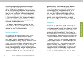 technischen und inhaltlichen Apple-Richtlinien entsprechen,          lerweile auch Musik, Videos und Bücher verkauft werden. Im
     pornografische und kriminelle Inhalte werden ausgesiebt.             Gegensatz zu Apple und Amazon verfolgt Google keine rest-
     Dadurch gelangt nur von Apple geprüfter Content in den Store,        riktive Politik der geschlossenen Systeme. Von dessen Offen-
     was das Risiko für Viren und Schadsoftware sehr gering hält und      heit sollte man sich aber nicht blenden lassen. Das Ziel ist
     den Nutzern hochwertigen Content garantieren soll. Andererseits      auch hier die Schaffung eines Ökosystems, das möglichst
     haben sich schon einige Autoren über fragwürdige und willkür-        viele Nutzer dazu bringen soll, möglichst ausschließlich auf
     liche Abweisungen beklagt, in denen zum Beispiel Werke nicht         Google-Produkte und -Services zu setzen. Mit fortschreitender
     zugelassen wurden, die auf Wettbewerber wie Amazon verwiesen         Vernetzung der unterschiedlichen mobilen und stationären
     (z. B. im Fall des Titels»How to Think Sideways« von der Autorin     Hardware wird die Abhängigkeit des Nutzers von seinem
     Holly Lisle – im Nachgang wurden diese Vorgänge von Apple als        Ökosystem immer größer – das gilt auch für Google Android.
     Versehen deklariert, die Autorin entfernte aber daraufhin aus
     Protest ihren Titel aus dem iBook Store).
                                                                          Kindle Fire




                                                                                                                                                   www.ebooklabs.de
        Im Gegensatz zu Amazon lassen sich auf dem iPad auch
     extern eingekaufte E-Books im Format EPUB in iBooks anzeigen.        In den USA ist das am häufigsten gekaufte Android-Tablet der
     Möchte man allerdings sein Buch über den Store vertreiben, so        Amazon Kindle Fire. Mit den neuen Produktfamilien findet auch in
     muss man den Apple-Prüfprozess durchlaufen.                          Deutschland im Oktober 2012 die Tablet-Klasse Einzug. Während
                                                                          es Apples Strategie ist, seine Geräte mit reichlich Content wert-
                                                                          voller zu machen und Geld mit dem Verkauf der Geräte zu
     Geräte mit Android                                                   verdienen, versucht Amazon umgekehrt mit dem Verkauf von
                                                                          Medieninhalten Geld zu verdienen. Um möglichst viele Nutzer für
     Die große Zahl der iPad-Konkurrenten läuft mit dem Betriebs-         seine Medienangebote zu gewinnen, subventioniert Amazon seine
     system Android. Zu den wichtigsten Herstellern zählt vor             Lesegeräte und bietet sie zu sehr niedrigen Einstiegspreisen an.
     allem Samsung, weitere Gerätehersteller sind Acer (mit seinen
     Iconia-Geräten) und Asus. Google brachte kürzlich ein kosten-            Bereits die technisch sehr hochentwickelten schwarz-weißen
     günstiges Gerät mit 7-Zoll-Monitor heraus mit dem Namen Google       E-Reader von Amazon hatten den deutschen E-Book-Markt sehr
     Nexus 7. Für Android gibt es mehrere App-Stores, die zum             durchgewirbelt. Und nichts anderes erwartet man sich vom
     größten Teil nicht so penibel geprüft werden wie bei Apple. Einige   Erscheinen des Kindle Fire. In den USA ist der Kindle Fire das
     Gerätehersteller stellen ihre eigenen App-Stores zur Verfügung,      meistverkaufte Tablet, noch vor dem iPad. Das Gerät ist ein
     wie z. B. Samsung oder Amazon, in denen man Apps findet, die         vollwertiges Android-Tablet, das sich zum Internetsurfen, Mails-
     für die Geräte und Angebote des jeweiligen Herstellers besonders     Schreiben und Nutzen verschiedener Apps eignet. Gleichzeitig
     optimiert wurden. Der größte Android Store ist der von Google        erhält der Kunde mit Registrierung des Amazon-Accounts Zugang
      selbst betriebene Google Play Store, in dem neben Apps mitt-        zu einem sehr großen Angebot an Filmen, Musik und E-Books.




26                 Lucas Lüdemann, l.luedemann@ebooklabs.de                                                                                   27
 